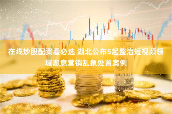 在线炒股配资看必选 湖北公布5起整治短视频领域恶意营销乱象处置案例