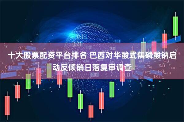 十大股票配资平台排名 巴西对华酸式焦磷酸钠启动反倾销日落复审调查