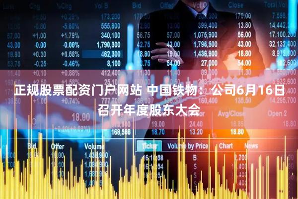正规股票配资门户网站 中国铁物：公司6月16日召开年度股东大会