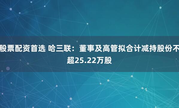 股票配资首选 哈三联：董事及高管拟合计减持股份不超25.22万股