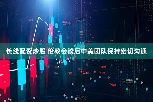 长线配资炒股 伦敦会谈后中美团队保持密切沟通
