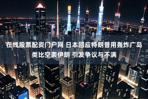 在线股票配资门户网 日本回应特朗普用轰炸广岛类比空袭伊朗 引发争议与不满