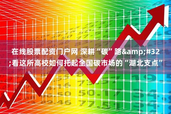 在线股票配资门户网 深耕“碳”路&#32;看这所高校如何托起全国碳市场的“湖北支点”