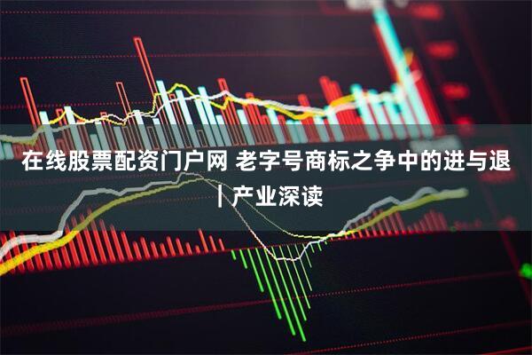 在线股票配资门户网 老字号商标之争中的进与退｜产业深读