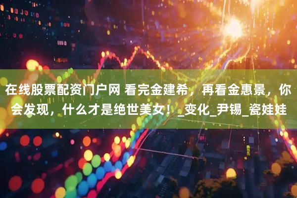 在线股票配资门户网 看完金建希，再看金惠景，你会发现，什么才是绝世美女！_变化_尹锡_瓷娃娃