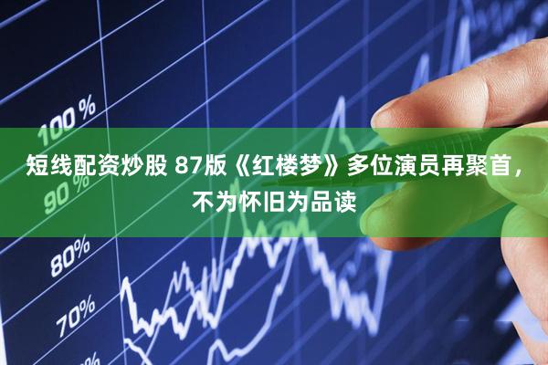 短线配资炒股 87版《红楼梦》多位演员再聚首，不为怀旧为品读