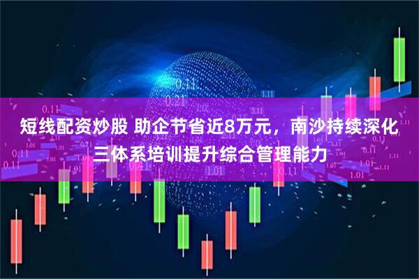 短线配资炒股 助企节省近8万元，南沙持续深化三体系培训提升综合管理能力