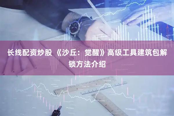 长线配资炒股 《沙丘：觉醒》高级工具建筑包解锁方法介绍