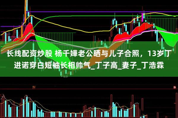 长线配资炒股 杨千嬅老公晒与儿子合照，13岁丁进诺穿白短袖长相帅气_丁子高_妻子_丁浩霖