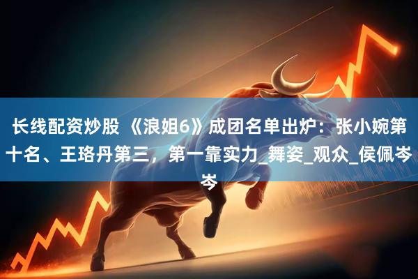 长线配资炒股 《浪姐6》成团名单出炉：张小婉第十名、王珞丹第三，第一靠实力_舞姿_观众_侯佩岑