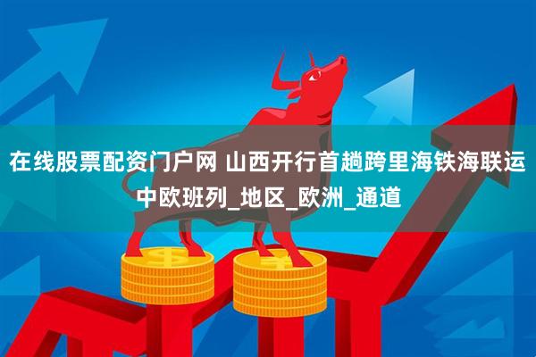 在线股票配资门户网 山西开行首趟跨里海铁海联运中欧班列_地区_欧洲_通道