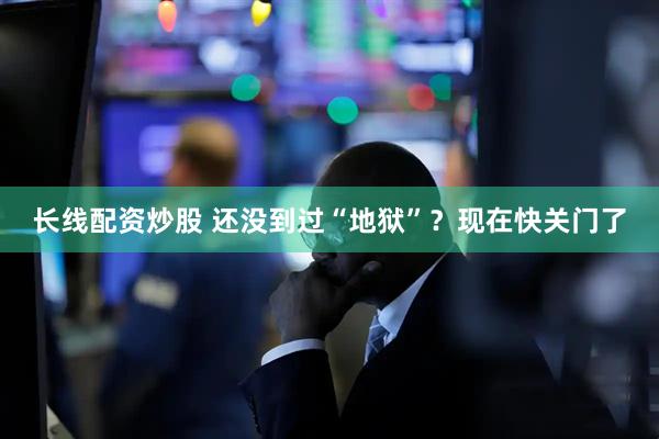 长线配资炒股 还没到过“地狱”？现在快关门了