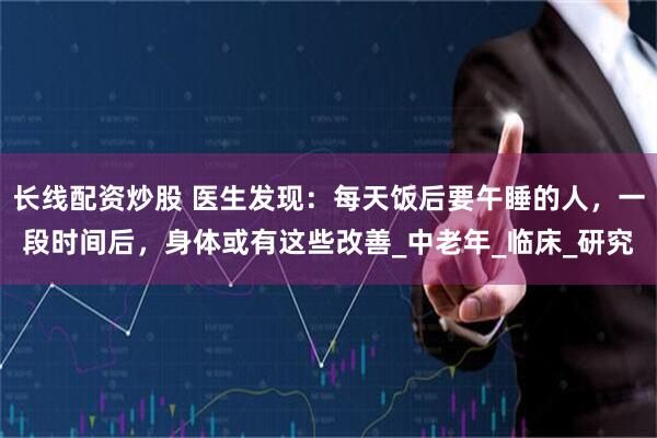 长线配资炒股 医生发现：每天饭后要午睡的人，一段时间后，身体或有这些改善_中老年_临床_研究
