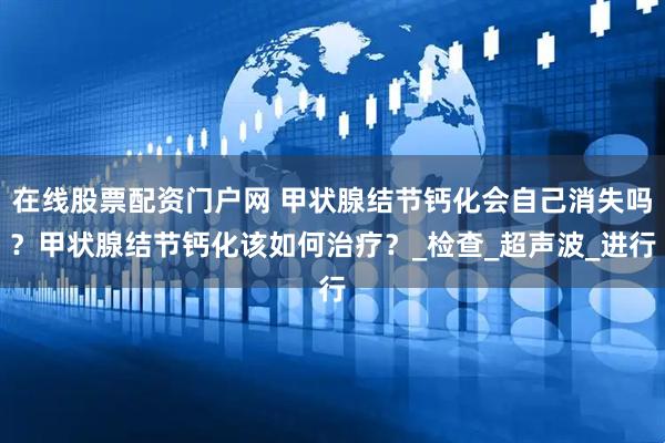 在线股票配资门户网 甲状腺结节钙化会自己消失吗？甲状腺结节钙化该如何治疗？_检查_超声波_进行