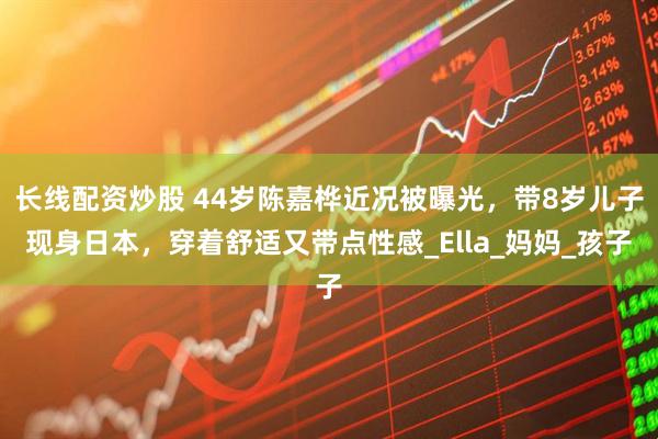 长线配资炒股 44岁陈嘉桦近况被曝光，带8岁儿子现身日本，穿着舒适又带点性感_Ella_妈妈_孩子