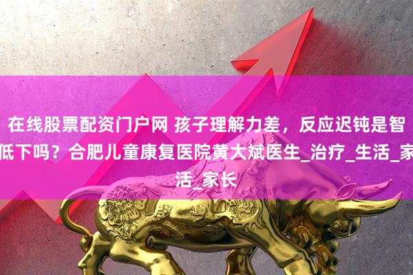 在线股票配资门户网 孩子理解力差，反应迟钝是智力低下吗？合肥儿童康复医院黄大斌医生_治疗_生活_家长