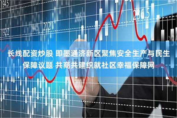 长线配资炒股 即墨通济新区聚焦安全生产与民生保障议题 共商共建织就社区幸福保障网
