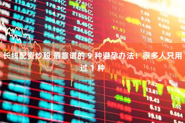 长线配资炒股 最靠谱的 9 种避孕办法！很多人只用过 1 种