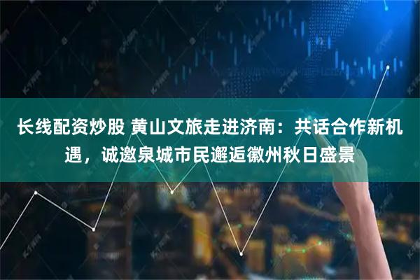 长线配资炒股 黄山文旅走进济南：共话合作新机遇，诚邀泉城市民邂逅徽州秋日盛景