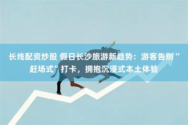 长线配资炒股 假日长沙旅游新趋势：游客告别“赶场式”打卡，拥抱沉浸式本土体验