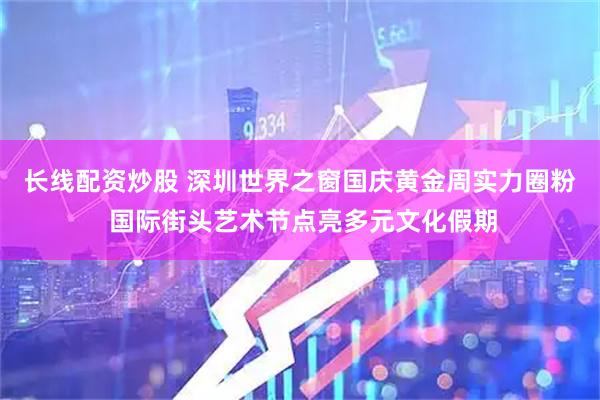 长线配资炒股 深圳世界之窗国庆黄金周实力圈粉 国际街头艺术节点亮多元文化假期
