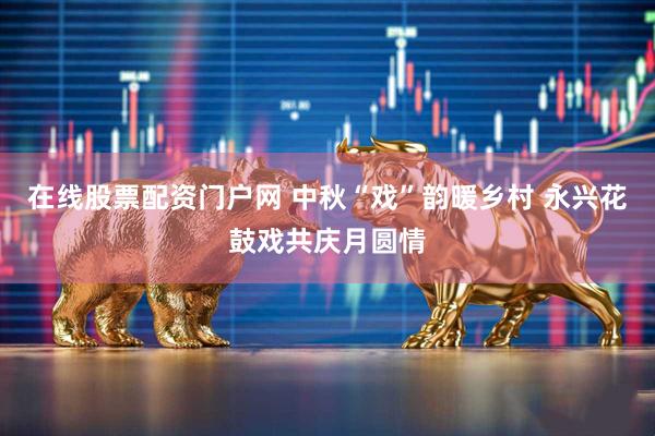 在线股票配资门户网 中秋“戏”韵暖乡村 永兴花鼓戏共庆月圆情