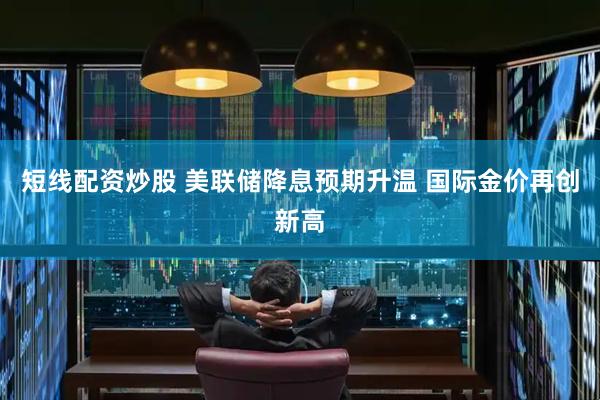 短线配资炒股 美联储降息预期升温 国际金价再创新高