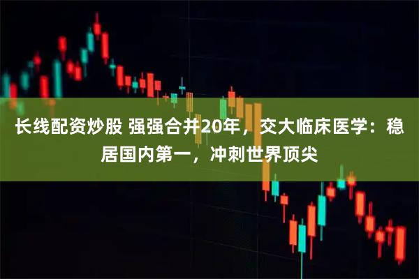 长线配资炒股 强强合并20年，交大临床医学：稳居国内第一，冲刺世界顶尖