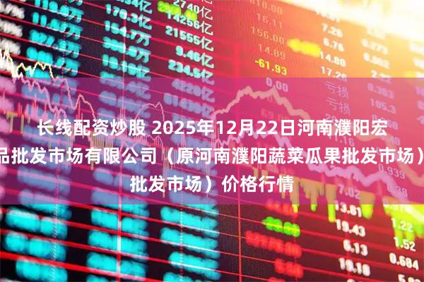 长线配资炒股 2025年12月22日河南濮阳宏进农副产品批发市场有限公司(原河南濮阳蔬菜瓜果批发市场)价格行情