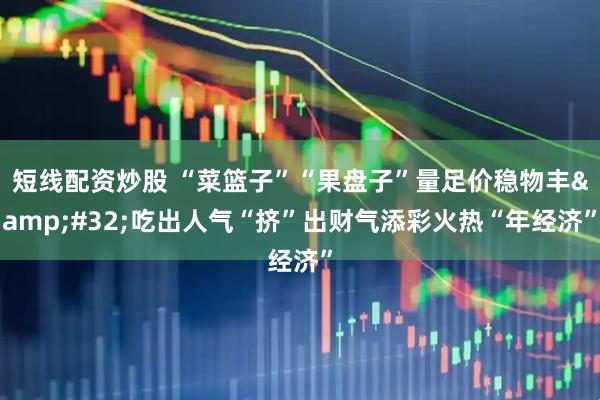 短线配资炒股 “菜篮子”“果盘子”量足价稳物丰 吃出人气“挤”出财气添彩火热“年经济”