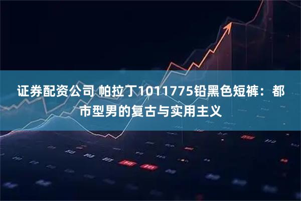 证券配资公司 帕拉丁1011775铅黑色短裤：都市型男的复古与实用主义