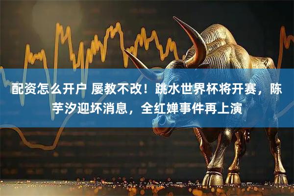 配资怎么开户 屡教不改！跳水世界杯将开赛，陈芋汐迎坏消息，全红婵事件再上演