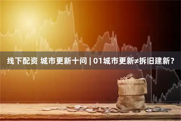 线下配资 城市更新十问 | 01城市更新≠拆旧建新？
