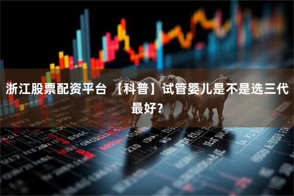 浙江股票配资平台 【科普】试管婴儿是不是选三代最好？
