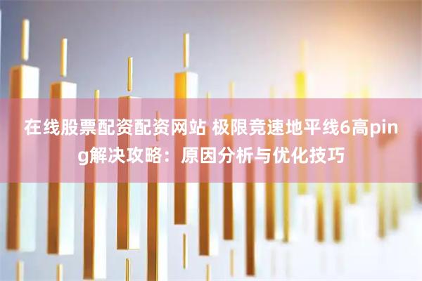 在线股票配资配资网站 极限竞速地平线6高ping解决攻略：原因分析与优化技巧