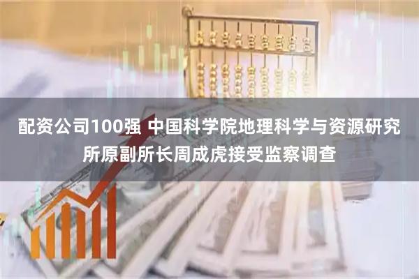配资公司100强 中国科学院地理科学与资源研究所原副所长周成虎接受监察调查