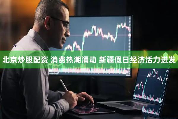 北京炒股配资 消费热潮涌动 新疆假日经济活力迸发