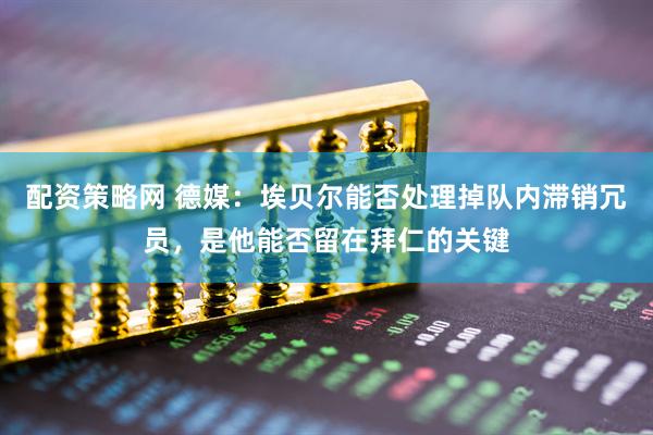 配资策略网 德媒：埃贝尔能否处理掉队内滞销冗员，是他能否留在拜仁的关键