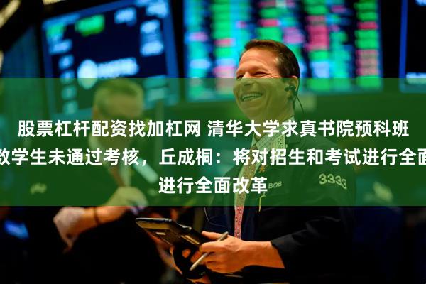 股票杠杆配资找加杠网 清华大学求真书院预科班有少数学生未通过考核，丘成桐：将对招生和考试进行全面改革