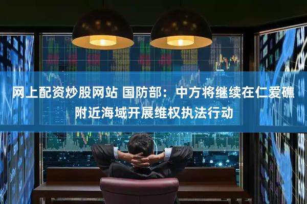 网上配资炒股网站 国防部：中方将继续在仁爱礁附近海域开展维权执法行动