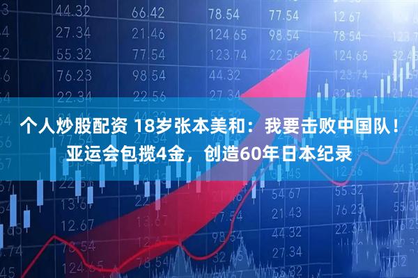 个人炒股配资 18岁张本美和：我要击败中国队！亚运会包揽4金，创造60年日本纪录