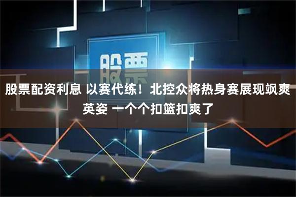 股票配资利息 以赛代练！北控众将热身赛展现飒爽英姿 一个个扣篮扣爽了