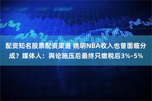 配资知名股票配资渠道 姚明NBA收入也曾面临分成？媒体人：舆论施压后最终只缴税后3%-5%