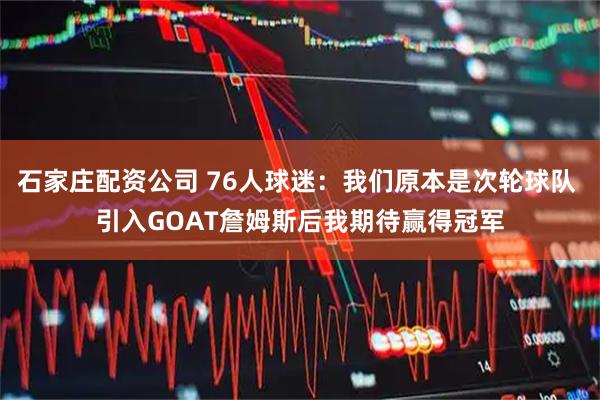 石家庄配资公司 76人球迷：我们原本是次轮球队 引入GOAT詹姆斯后我期待赢得冠军
