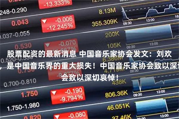 股票配资的最新消息 中国音乐家协会发文：刘欢的逝世，是中国音乐界的重大损失！中国音乐家协会致以深切哀悼！