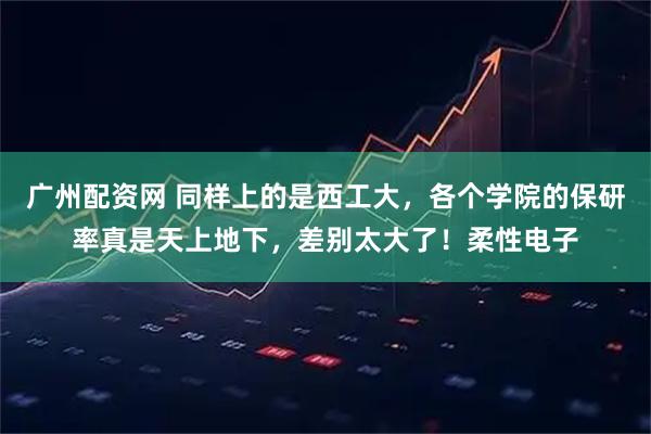 广州配资网 同样上的是西工大，各个学院的保研率真是天上地下，差别太大了！柔性电子