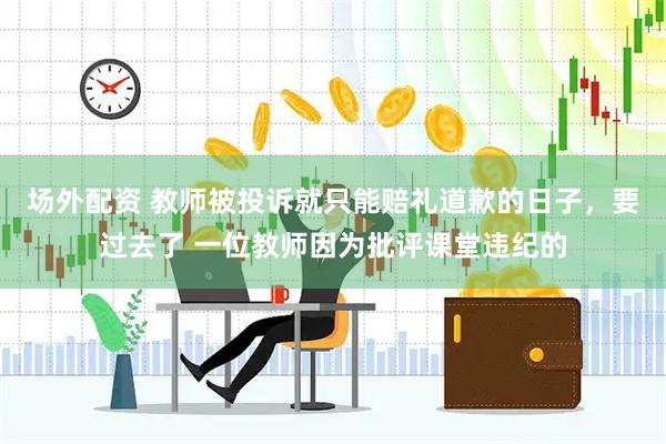 场外配资 教师被投诉就只能赔礼道歉的日子，要过去了 一位教师因为批评课堂违纪的