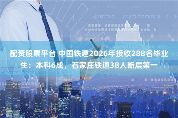 配资股票平台 中国铁建2026年接收288名毕业生：本科6成，石家庄铁道38人断层第一